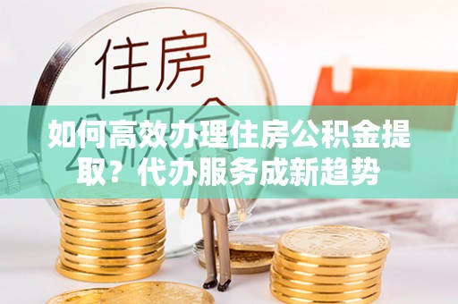 两当如何高效办理住房公积金提取？代办服务成新趋势