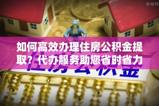 两当如何高效办理住房公积金提取？代办服务助您省时省力