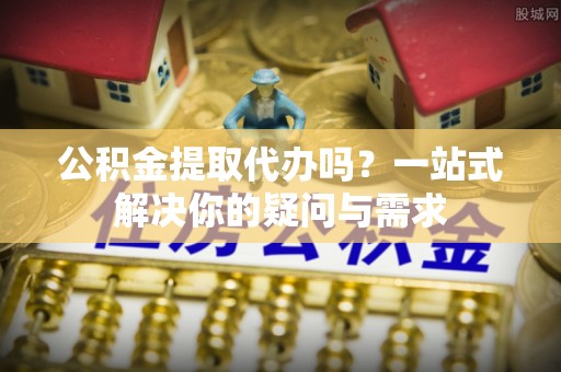 两当公积金提取代办吗？一站式解决你的疑问与需求