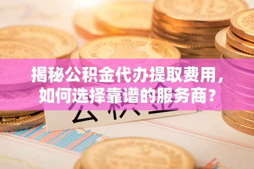 两当揭秘公积金代办提取费用，如何选择靠谱的服务商？