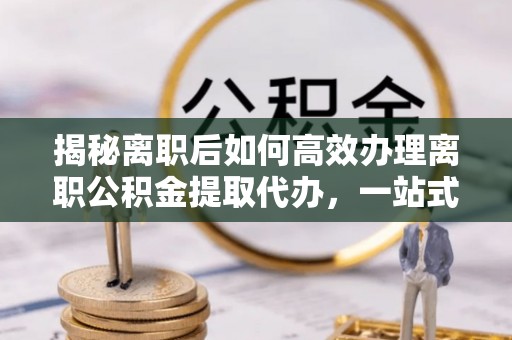 两当揭秘离职后如何高效办理离职公积金提取代办，一站式服务全解析