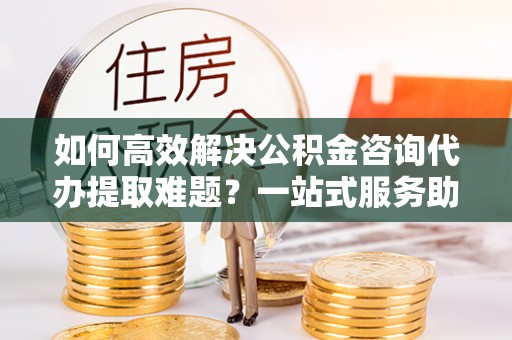 两当如何高效解决公积金咨询代办提取难题？一站式服务助您轻松搞定