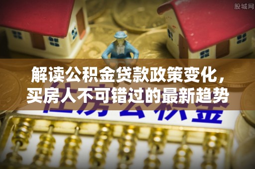 两当解读公积金贷款政策变化，买房人不可错过的最新趋势