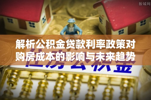 两当解析公积金贷款利率政策对购房成本的影响与未来趋势