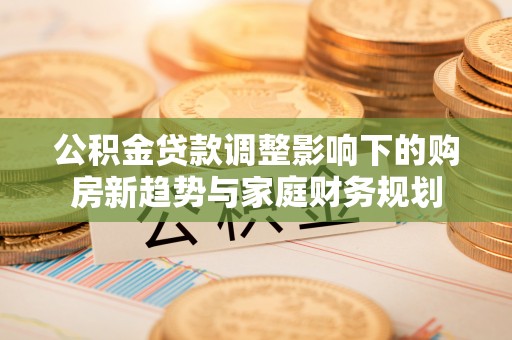 两当公积金贷款调整影响下的购房新趋势与家庭财务规划