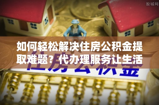 两当如何轻松解决住房公积金提取难题？代办理服务让生活更简单