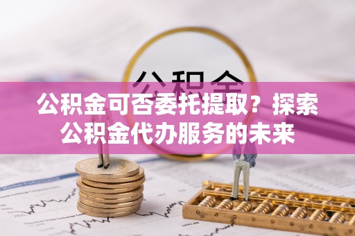 两当公积金可否委托提取？探索公积金代办服务的未来